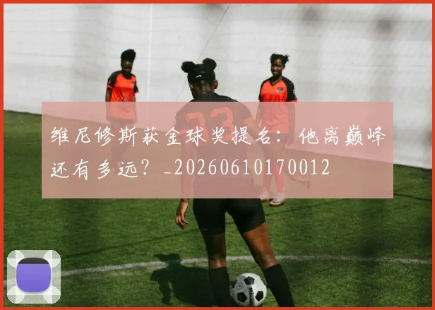 维尼修斯获金球奖提名:他离巅峰还有多远?_20260610170012
