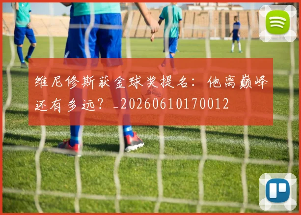 维尼修斯获金球奖提名:他离巅峰还有多远?_20260610170012