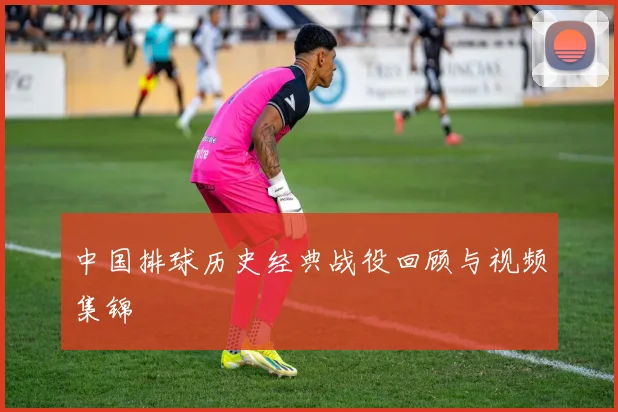 中国排球历史经典战役回顾与视频集锦