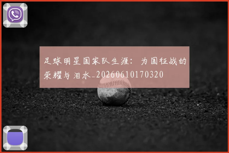 足球明星国家队生涯：为国征战的荣耀与泪水_20260610170320
