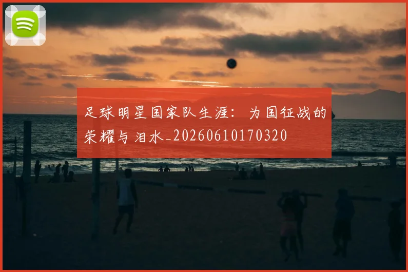 足球明星国家队生涯:为国征战的荣耀与泪水_20260610170320