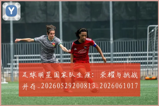 足球明星国家队生涯:荣耀与挑战并存_20260529200813_20260610170320