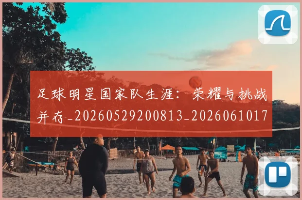 足球明星国家队生涯：荣耀与挑战并存_20260529200813_20260610170320
